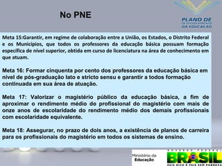 No PNE
Meta 15:Garantir, em regime de colaboração entre a União, os Estados, o Distrito Federal
e os Municípios, que todos os professores da educação básica possuam formação
específica de nível superior, obtida em curso de licenciatura na área de conhecimento em
que atuam.
Meta 16: Formar cinquenta por cento dos professores da educação básica em
nível de pós-graduação lato e stricto sensu e garantir a todos formação
continuada em sua área de atuação.
Meta 17: Valorizar o magistério público da educação básica, a fim de
aproximar o rendimento médio do profissional do magistério com mais de
onze anos de escolaridade do rendimento médio dos demais profissionais
com escolaridade equivalente.
Meta 18: Assegurar, no prazo de dois anos, a existência de planos de carreira
para os profissionais do magistério em todos os sistemas de ensino.
 