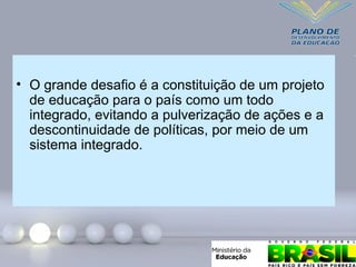 • O grande desafio é a constituição de um projeto
de educação para o país como um todo
integrado, evitando a pulverização de ações e a
descontinuidade de políticas, por meio de um
sistema integrado.
 