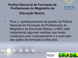 Política Nacional de Formação de
Profissionais do Magistério da
Educação Básica
• Para o aperfeiçoamento da gestão da Política
Nacional de Formação de Profissionais do
Magistério da Educação Básica, o MEC está
implantando algumas medidas que trarão
mudanças para o planejamento e a execução
das ações de formação continuada.
 