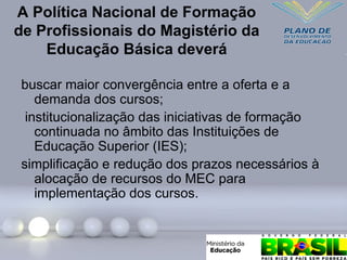 A Política Nacional de Formação
de Profissionais do Magistério da
Educação Básica deverá
buscar maior convergência entre a oferta e a
demanda dos cursos;
institucionalização das iniciativas de formação
continuada no âmbito das Instituições de
Educação Superior (IES);
simplificação e redução dos prazos necessários à
alocação de recursos do MEC para
implementação dos cursos.
 