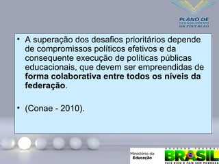 • A superação dos desafios prioritários depende
de compromissos políticos efetivos e da
consequente execução de políticas públicas
educacionais, que devem ser empreendidas de
forma colaborativa entre todos os níveis da
federação.
• (Conae - 2010).
 