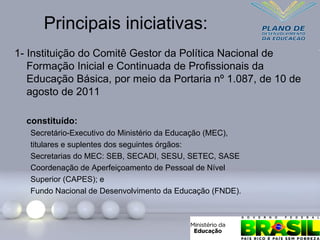 Principais iniciativas:
1- Instituição do Comitê Gestor da Política Nacional de
Formação Inicial e Continuada de Profissionais da
Educação Básica, por meio da Portaria nº 1.087, de 10 de
agosto de 2011
constituído:
Secretário-Executivo do Ministério da Educação (MEC),
titulares e suplentes dos seguintes órgãos:
Secretarias do MEC: SEB, SECADI, SESU, SETEC, SASE
Coordenação de Aperfeiçoamento de Pessoal de Nível
Superior (CAPES); e
Fundo Nacional de Desenvolvimento da Educação (FNDE).
 