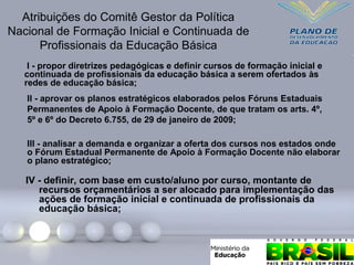 IV - definir, com base em custo/aluno por curso, montante de
recursos orçamentários a ser alocado para implementação das
ações de formação inicial e continuada de profissionais da
educação básica;
Atribuições do Comitê Gestor da Política
Nacional de Formação Inicial e Continuada de
Profissionais da Educação Básica
I - propor diretrizes pedagógicas e definir cursos de formação inicial e
continuada de profissionais da educação básica a serem ofertados às
redes de educação básica;
II - aprovar os planos estratégicos elaborados pelos Fóruns Estaduais
Permanentes de Apoio à Formação Docente, de que tratam os arts. 4º,
5º e 6º do Decreto 6.755, de 29 de janeiro de 2009;
III - analisar a demanda e organizar a oferta dos cursos nos estados onde
o Fórum Estadual Permanente de Apoio à Formação Docente não elaborar
o plano estratégico;
 
