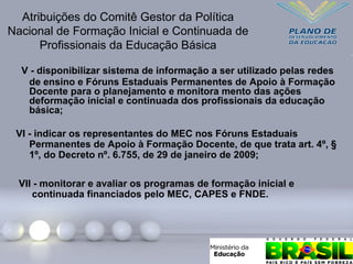 V - disponibilizar sistema de informação a ser utilizado pelas redes
de ensino e Fóruns Estaduais Permanentes de Apoio à Formação
Docente para o planejamento e monitora mento das ações
deformação inicial e continuada dos profissionais da educação
básica;
Atribuições do Comitê Gestor da Política
Nacional de Formação Inicial e Continuada de
Profissionais da Educação Básica
VI - indicar os representantes do MEC nos Fóruns Estaduais
Permanentes de Apoio à Formação Docente, de que trata art. 4º, §
1º, do Decreto nº. 6.755, de 29 de janeiro de 2009;
VII - monitorar e avaliar os programas de formação inicial e
continuada financiados pelo MEC, CAPES e FNDE.
 