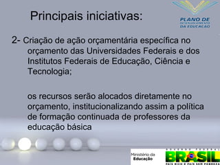 Principais iniciativas:
2- Criação de ação orçamentária específica no
orçamento das Universidades Federais e dos
Institutos Federais de Educação, Ciência e
Tecnologia;
os recursos serão alocados diretamente no
orçamento, institucionalizando assim a política
de formação continuada de professores da
educação básica
 