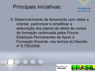 Principais iniciativas:
5- Desenvolvimento de ferramenta com vistas a
orientar, padronizar e simplificar a
elaboração dos planos de oferta de cursos
de formação continuada pelos Fóruns
Estaduais Permanentes de Apoio à
Formação Docente, nos termos do Decreto
nº 6.755/2009;
 