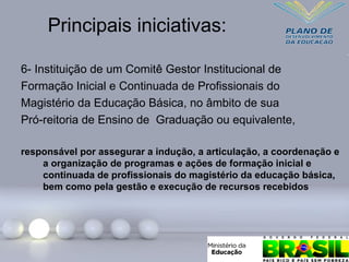 Principais iniciativas:
6- Instituição de um Comitê Gestor Institucional de
Formação Inicial e Continuada de Profissionais do
Magistério da Educação Básica, no âmbito de sua
Pró-reitoria de Ensino de Graduação ou equivalente,
responsável por assegurar a indução, a articulação, a coordenação e
a organização de programas e ações de formação inicial e
continuada de profissionais do magistério da educação básica,
bem como pela gestão e execução de recursos recebidos
 