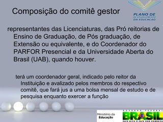 Composição do comitê gestor
representantes das Licenciaturas, das Pró reitorias de
Ensino de Graduação, de Pós graduação, de
Extensão ou equivalente, e do Coordenador do
PARFOR Presencial e da Universidade Aberta do
Brasil (UAB), quando houver.
terá um coordenador geral, indicado pelo reitor da
Instituição e avalizado pelos membros do respectivo
comitê, que fará jus a uma bolsa mensal de estudo e de
pesquisa enquanto exercer a função
 