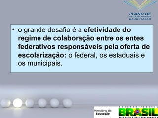• o grande desafio é a efetividade do
regime de colaboração entre os entes
federativos responsáveis pela oferta de
escolarização: o federal, os estaduais e
os municipais.
 