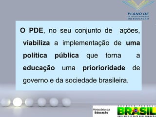 O PDE, no seu conjunto de ações,
viabiliza a implementação de uma
política pública que torna a
educação uma priorioridade de
governo e da sociedade brasileira.
 