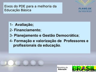 Eixos do PDE para a melhoria da
Eixos do PDE para a melhoria da
Educação Básica
Educação Básica
1- Avaliação;
2- Financiamento;
3- Planejamento e Gestão Democrática;
4- Formação e valorização de Professores e
profissionais da educação.
 
