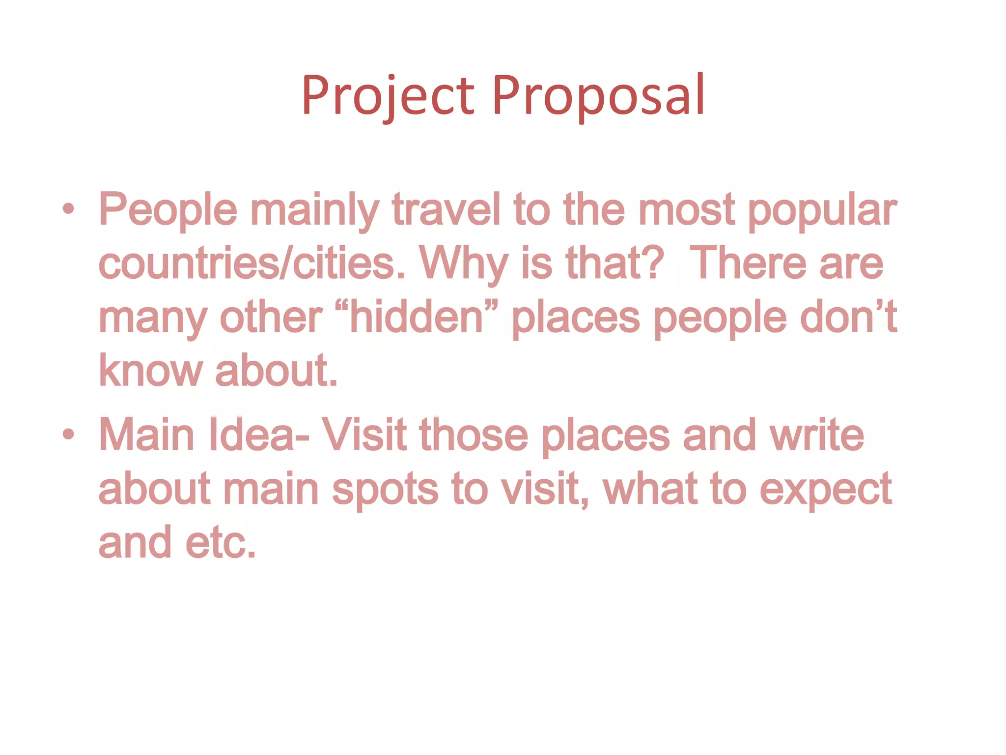 Project Proposal People mainly travel to the most popular countries/cities. Why is that? There are many other “hidden” places people don’t know about. Main Idea- Visit those places and write about main spots to visit, what to expect and etc.