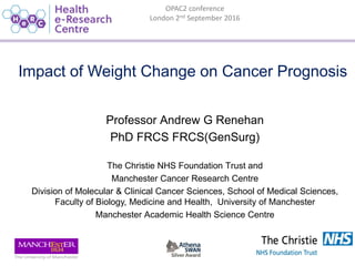 OPAC2 conference
London 2nd September 2016
Impact of Weight Change on Cancer Prognosis
Professor Andrew G Renehan
PhD FRCS FRCS(GenSurg)
The Christie NHS Foundation Trust and
Manchester Cancer Research Centre
Division of Molecular & Clinical Cancer Sciences, School of Medical Sciences,
Faculty of Biology, Medicine and Health, University of Manchester
Manchester Academic Health Science Centre
 