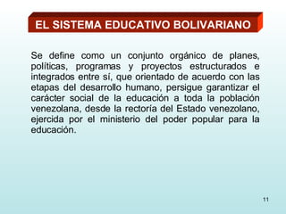 EL SISTEMA EDUCATIVO BOLIVARIANO Se define como un conjunto orgánico de planes, políticas, programas y proyectos estructurados e integrados entre sí, que orientado de acuerdo con las etapas del desarrollo humano, persigue garantizar el carácter social de la educación a toda la población venezolana, desde la rectoría del Estado venezolano, ejercida por el ministerio del poder popular para la educación. 