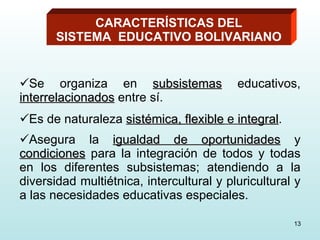 Se organiza en  subsistemas  educativos,  interrelacionados  entre sí. Es de naturaleza  sistémica, flexible  e  integral . Asegura la  igualdad de oportunidades  y  condiciones  para la integración de todos y todas en los diferentes subsistemas; atendiendo a la diversidad multiétnica, intercultural y pluricultural y a las necesidades educativas especiales.   CARACTERÍSTICAS DEL SISTEMA  EDUCATIVO BOLIVARIANO 