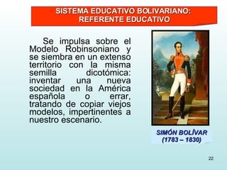 Se impulsa sobre el Modelo Robinsoniano y se siembra en un extenso territorio con la misma semilla dicotómica: inventar una nueva sociedad en la América española o errar, tratando de copiar viejos modelos, impertinentes a nuestro escenario. SIMÓN BOLÍVAR (1783 – 1830) SISTEMA EDUCATIVO BOLIVARIANO:  REFERENTE EDUCATIVO 