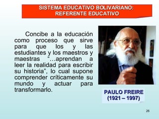 Concibe a la educación como proceso que sirve para que los y las estudiantes y los maestros y maestras “…aprendan a leer la realidad para escribir su historia”, lo cual supone comprender críticamente su mundo y actuar para transformarlo. PAULO FREIRE (1921 – 1997) SISTEMA EDUCATIVO BOLIVARIANO:  REFERENTE EDUCATIVO 