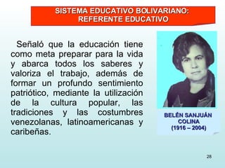 Señaló que la educación tiene como meta preparar para la vida y abarca todos los saberes y valoriza el trabajo, además de formar un profundo sentimiento patriótico, mediante la utilización de la cultura popular, las tradiciones y las costumbres venezolanas, latinoamericanas y caribeñas. BELÉN SANJUÁN  COLINA (1916 – 2004) SISTEMA EDUCATIVO BOLIVARIANO:  REFERENTE EDUCATIVO 
