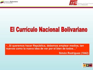 El Currículo Nacional Bolivariano  “… Si queremos hacer República, debemos emplear medios, tan nuevos como la nueva idea de ver por el bien de todos…” Simón Rodríguez (1842) 