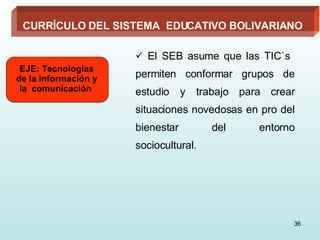 El SEB asume que las TIC`s  permiten conformar grupos de estudio y trabajo para crear situaciones novedosas en pro del bienestar del entorno sociocultural. EJE: Tecnologías de la información y la  comunicación  CURRÍCULO DEL SISTEMA  EDUCATIVO BOLIVARIANO 