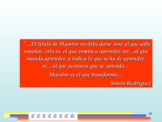 “… El título de Maestro no debe darse sino al que sabe enseñar, esto es, el que enseña a aprender, no…al que manda aprender, o indica lo que se ha de aprender, ni…al que aconseja que se aprenda… Maestro es el que transforma… Simón Rodríguez 