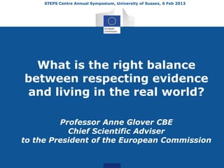 STEPS Centre Annual Symposium, University of Sussex, 6 Feb 2013




  What is the right balance
between respecting evidence
and living in the real world?

         Professor Anne Glover CBE
           Chief Scientific Adviser
to the President of the European Commission
 