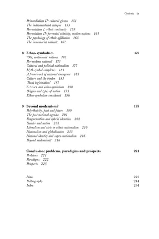 Contents ix
Primordialism II: cultural givens 151
The instrumentalist critique 153
Perennialism I: ethnic continuity 159
Perennialism II: perennial ethnicity, modem nations 161
The psychology of ethnic affiliation 165
The immemorial nation? 167
8 Ethno-symbolism 170
‘Old, continuous’ nations 170
Pre-modern nations? 173
Cultural and political nationalism 177
Myth-symbol complexes 181
A framework of national emergence 183
Culture and the border 185
‘Dual legitimation’ 187
Ethnies and ethno-symbolism 190
Origins and types of nation 193
Ethno-symbolism considered 196
9 Beyond modernism? 199
Polyethnicity, past and future 199
The post-national agenda 201
Fragmentation and hybrid identities 202
Gender and nation 205
Liberalism and civic or ethnic nationalism 210
Nationalism and globalisation 213
National identity and supra-nationalism 216
Beyond modernism? 218
Conclusion: problems, paradigms and prospects 221
Problems 221
Paradigms 222
Prospects 225
Notes 229
Bibliography 244
Index 264
 