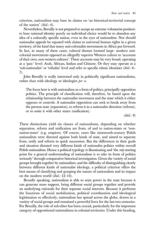 State and nation 85
criterion, nationalism may base its claims on ‘an historical-territorial concept
of the nation’ (ibid.: 6).
Nevertheless, Breuilly is not prepared to accept an extreme voluntarist position:
to base national identity purely on individual choice would be to abandon any
idea of a culturally specific nation, even in the eyes of nationalists. Nor should
nationalist appeals be equated with claims to universal human rights in a given
territory, of the kind that many anti-colonialist movements in Africa put forward.
In fact, in many of these cases, cultural themes loomed large: modern anti-
colonial movements opposed an allegedly superior Western culture to ‘accounts
of their own, non-western cultures’. These accounts may be very broad, operating
at a ‘pan-’ level: Arab, African, Indian and Chinese. Or they may operate at a
‘sub-nationalist’ or ‘tribalist’ level and refer to specific ethnic identities (ibid.: 6–
7).
John Breuilly is really interested only in politically significant nationalisms,
rather than with ideology or ideologies per se.
The focus here is with nationalism as a form of politics, principally opposition
politics. The principle of classification will, therefore, be based upon the
relationship between the nationalist movement and the state which it either
opposes or controls. A nationalist opposition can seek to break away from
the present state (separation), to reform it in a nationalist direction (reform),
or to unite it with other states (unification).
(ibid.: 9)
These distinctions yield six classes of nationalisms, depending on whether
separation, reform and unification are from, of and to nation-states or ‘non-
nation-states’ (e.g. empires). Of course, cases like nineteenth-century Polish
nationalism were directed against both kinds of state, and aimed to separate
from, unify and reform in quick succession. But the differences in their goals
and situation dictated very different kinds of nationalist politics within overall
Polish nationalism. Hence a political typology is illuminating and ‘the only starting
point for a general understanding of nationalism is to take its form of politics
seriously’ through comparative historical investigation. Given the variety of social
groups brought together by nationalism, and the difficulty of distinguishing clearly
between different kinds of nationalist ideology, a political criterion offers the
best means of classifying and grasping the nature of nationalism and its impact
on the modern world (ibid.: 12–14).
Broadly speaking, nationalism is able to seize power in the state because it
can generate mass support, bring different social groups together and provide
an underlying rationale for their separate social interests. Because it performs
the functions of social mobilisation, political coordination and ideological
legitimation so effectively, nationalism has spread across the globe, drawn in a
variety of social groups and remained a powerful force for the last two centuries.
For Breuilly, the role of sub-elites has been crucial, particularly for the important
category of oppositional nationalisms in colonial territories. Under this heading,
 