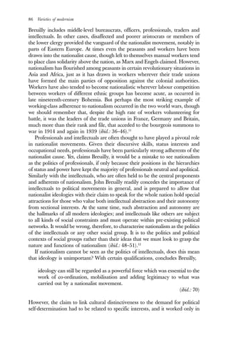 86 Varieties of modernism
Breuilly includes middle-level bureaucrats, officers, professionals, traders and
intellectuals. In other cases, disaffected and poorer aristocrats or members of
the lower clergy provided the vanguard of the nationalist movement, notably in
parts of Eastern Europe. At times even the peasants and workers have been
drawn into the nationalist cause, though left to themselves manual workers tend
to place class solidarity above the nation, as Marx and Engels claimed. However,
nationalism has flourished among peasants in certain revolutionary situations in
Asia and Africa, just as it has drawn in workers wherever their trade unions
have formed the main parties of opposition against the colonial authorities.
Workers have also tended to become nationalistic wherever labour competition
between workers of different ethnic groups has become acute, as occurred in
late nineteenth-century Bohemia. But perhaps the most striking example of
working-class adherence to nationalism occurred in the two world wars, though
we should remember that, despite the high rate of workers volunteering for
battle, it was the leaders of the trade unions in France, Germany and Britain,
much more than their rank and file, that acceded to the bourgeois summons to
war in 1914 and again in 1939 (ibid.: 36–46).11
Professionals and intellectuals are often thought to have played a pivotal role
in nationalist movements. Given their discursive skills, status interests and
occupational needs, professionals have been particularly strong adherents of the
nationalist cause. Yet, claims Breuilly, it would be a mistake to see nationalism
as the politics of professionals, if only because their positions in the hierarchies
of status and power have kept the majority of professionals neutral and apolitical.
Similarly with the intellectuals, who are often held to be the central proponents
and adherents of nationalism. John Breuilly readily concedes the importance of
intellectuals to political movements in general, and is prepared to allow that
nationalist ideologies with their claim to speak for the whole nation hold special
attractions for those who value both intellectual abstraction and their autonomy
from sectional interests. At the same time, such abstraction and autonomy are
the hallmarks of all modern ideologies; and intellectuals like others are subject
to all kinds of social constraints and must operate within pre-existing political
networks. It would be wrong, therefore, to characterise nationalism as the politics
of the intellectuals or any other social group. It is to the politics and political
contexts of social groups rather than their ideas that we must look to grasp the
nature and functions of nationalism (ibid.: 48–51).12
If nationalism cannot be seen as the politics of intellectuals, does this mean
that ideology is unimportant? With certain qualifications, concludes Breuilly,
ideology can still be regarded as a powerful force which was essential to the
work of co-ordination, mobilisation and adding legitimacy to what was
carried out by a nationalist movement.
(ibid.: 70)
However, the claim to link cultural distinctiveness to the demand for political
self-determination had to be related to specific interests, and it worked only in
 