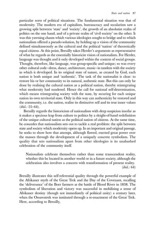 State and nation 87
particular sorts of political situations. The fundamental situation was that of
modernity. The modern era of capitalism, bureaucracy and secularism saw a
growing split between ‘state’ and ‘society’, the growth of an absolutist realm of
politics on the one hand, and of a private realm of ‘civil society’ on the other. It
was this yawning chasm which various ideologies sought to bridge and to which
nationalism offered a pseudo-solution, by holding up a vision of the community
defined simultaneously as the cultural and the political ‘nation’ of theoretically
equal citizens. At this point, Breuilly takes Herder’s arguments as representative
of what he regards as the essentially historicist vision of nationalism. For Herder,
language was thought and it only developed within the context of social groups.
Thought, therefore, like language, was group-specific and unique; so was every
other cultural code—dress, dance, architecture, music—in tandem with the society
in which it developed. In its original state of nature, as created by God, each
nation is both unique and ‘authentic’. The task of the nationalist is clear: to
restore his or her community to its natural, authentic state. But this can only be
done by realising the cultural nation as a political nation, thereby reintegrating
what modernity had sundered. Hence the call for national self-determination,
which means reintegrating society with the state, by securing for each unique
nation its own territorial state. Only in this way can authenticity be restored and
the community, i.e. the nation, realise its distinctive self and its true inner values
(ibid.: 55–64).
Breuilly regards the historicism of nationalism with deep suspicion insofar as
it makes a specious leap from culture to politics by a sleight-of-hand redefinition
of the unique cultural nation as the political nation of citizens. At the same time,
he concedes that nationalism sets out to tackle a real problem: the split between
state and society which modernity opens up. In an important and original passage,
he seeks to show how that attempt, although flawed, exerted great power over
the masses through the development of a uniquely concrete symbolism. The
quality that sets nationalism apart from other ideologies is its unabashed
celebration of the community itself.
Nationalists celebrate themselves rather than some transcendent reality,
whether this be located in another world or in a future society, although the
celebration also involves a concern with transformation of present reality.
(ibid.: 64)
Breuilly illustrates this self-referential quality through the powerful example of
the Afrikaner myth of the Great Trek and the Day of the Covenant, recalling
the ‘deliverance’ of the Boer farmers at the battle of Blood River in 1838. The
symbolism of liberation and victory was successful in mobilising a sense of
Afrikaner destiny (though not immediately of political unity) a century later,
when the Ossawatrek was instituted through a re-enactment of the Great Trek.
Here, according to Breuilly,
 