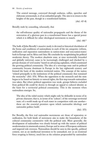 88 Varieties of modernism
The central message, conveyed through anthems, rallies, speeches and
elaborate ceremonials, is of an embattled people. The aim is to return to the
heights of the past, though in a transformed fashion.
(ibid.: 67–8)
Breuilly ends by conceding, reluctantly, that
the self-reference quality of nationalist propaganda and the theme of the
restoration of a glorious past in a transformed future has a special power
which it is difficult for other ideological movements to match.
(ibid.: 68)13
The bulk of John Breuilly’s massive study is devoted to historical elucidation of
the forms and conditions of nationalisms in each of the six categories (reform,
unification and separation nationalisms in nation-states and non-nation-states)
both in Europe and in Africa and Asia. He concludes by recapitulating his political
modernist theory. The modern absolutist state, at once territorially bounded
and globally universal, came to be increasingly challenged and checked by a
private domain of ‘civil society’ based on advancing capitalism, which constituted
the growing political community. The idea of a sovereign state and its political
community became dominant in Europe in the late eighteenth century and
formed the basis of the modern territorial nation. The concept of the nation
‘related principally to the institutions of the political community that sustained
the monarchy’ (ibid.: 374). When the opposition to the monarch and the state
began to be based on historic or natural rights, the first step towards nationalism
was taken. But where political opposition was weak, groups hitherto excluded
from political life could be drawn in through an appeal to cultural identity as
the basis for a territorial political community. This is the moment when
nationalism emerges. So,
The idea of the ruled society which might only be definable in terms of its
private character, that is, in terms of its ‘culture’; of the sovereign territorial
state; of a world made up of such states in competition with one another—
these are the essential premises upon which nationalist ideology and
nationalist politics build.
(ibid.: 375)
For Breuilly, the first real nationalist movements are those of separation or
unification, for both kinds of movement aim to make the boundaries of the
cultural community coextensive with the political unit. More generally, the
development of nationalism was closely bound up with the nature of political
modernisation in nineteenth-century Europe and in areas of European settlement
and imperial rule overseas. Nationalism should be seen in this specific, political
context, not as an intellectual invention to be unmasked, nor as an irrational
force erupting in history, much less as the solution propounded by nationalists
 