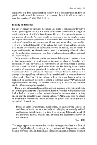 State and nation 89
themselves to a deep human need for identity. It is ‘a peculiarly modern form of
politics which can only be understood in relation to the way in which the modern
state has developed’ (ibid.: 398–9, 401).
Identity and politics
But can we specify so precisely the nature and limits of nationalism? Breuilly’s
lucid, tightly-argued case for a political definition of nationalism is bought at
considerable cost, of which he is well aware. On several occasions, he reverts to
the question of a wider ‘identity’ sought by nationalists and by people at large,
and espoused by rival approaches to nationalism. His arguments for rejecting
the idea of nationalism as a language and ideology of cultural identity are twofold.
The first is methodological: to try to include the concern with cultural identity
is to inflate the definition of nationalism beyond all reason, and to render it
vague and imprecise. We should concern ourselves exclusively with nationalism
as a form of politics, because only that kind of definition is amenable to historical
and social analysis.
But is a commendable concern for precision sufficient reason to reject at least
a reference to ‘identity’ in the definition of the concept, when, on Breuilly’s own
admission, we can only speak of ‘nationalism’ at the point where a cultural
identity is made the basis for political mobilisation? For Breuilly, nationalism is
a species of historicism, premissed on cultural diversity and the quest for
‘authenticity’. Can we extrude all reference to ‘culture’ from the definition of a
concept whose specificity resides exactly in the relationship it proposes between
culture and politics? And if we include ‘culture’, is it not because culture is
supposed, in nationalist ideology, to define a collective identity? Precision and
rigour should not be bought at the cost of excluding a concept’s key elements
and its differentiating characteristics.14
There is also a theoretical ground for rejecting a concern with cultural identity
as a defining characteristic of nationalism. Breuilly feels that its inclusion would
lead us back to the unacceptable primordialism of an irrational need to belong
and an atavistic appeal to forces erupting in history. At the same time, he admits
at the end that nationalism ‘derives much of its power from the half-truths it
embodies’. He continues:
People do yearn for communal membership, do have a strong sense of us
and them, of territories as homelands, of belonging to culturally defined
and bounded worlds which give their lives meaning. Ultimately, much of
this is beyond rational analysis and, I believe, the explanatory powers of
the historian.
(ibid.: 401)
This might appear to undermine his case for limiting nationalism to a form of
politics. But John Breuilly is being perfectly consistent with his premises: exactly
because there are ideas and sentiments the historican cannot explain, we must
 