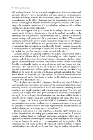 90 Varieties of modernism
stick to those elements that are amenable to explanation. At the same time, such
an ‘under-labourer’ view of the scholar’s task must accept its own limitations;
and there will always be those who are tempted to take a different view of what
can and cannot be the object of rational analysis. In particular, the interpretive
method stemming from Weber’s Verstehende Soziologie will continue to be used to
analyse the subjective motivations of both individuals and communities, without
resorting to a primordialist approach.15
In fact, there appear to be good reasons for including a reference to cultural
identity in the definition of nationalism. One of the goals of nationalism is the
attainment and maintenance of cultural identity, that is, a sense of a distinctive
cultural heritage and ‘personality’ for a given named population. Without such
a collective identity, there can be, from a nationalist’s standpoint, no fully fledged
and authentic ‘nation’. Of course, this presupposes a more ostensive definition
of nationalism than the stipulative one offered by Breuilly; but even he concedes
in his initial definition of the concept of nationalism that the nation is credited with
‘an explicit and peculiar character’ in the nationalist doctrine.16
A second reason for including a reference to cultural identity is the need to
accommodate diferent kinds of nationalism—religious, racial, linguistic and
cultural. Indeed, there have been ‘pure’ cultural nationalists who have either
rejected or remained silent about the state and the need to capture state power.
Breuilly consistently denies to such ideologies and movements the label
‘nationalist’. But not only does this fly in the face of the cultural, religious or
linguistic nationalists’ own self-description and understanding; it makes it very
difficult to do justice to the role of influential cultural nationalists like Yeats,
Achad Ha’am or Aurobindo, or of movements for cultural renewal and moral
regeneration such as the Irish Gaelic revival or the Finnish literary renaissance
(Branch 1985; Hutchinson 1987).
There is also a more empirical objection to Breuilly’s restrictive definition of
nationalism. Several nationalisms have eschewed the road to outright independence,
preferring to attain maximum cultural, social and economic autonomy for their
homelands and peoples within a wider, federal sovereign state. The Scots and
Catalans, for example, have been given considerable autonomy, including their
own legal, educational and cultural institutions, but most Scots and Catalans have
opted to date to remain within the United Kingdom and Spain. This may, of
course, change, but to deny them the label of ‘nationalism’ because their
oppositional movements have not been bent on capturing state power is to overlook
the centrality of national cultural and social regeneration in their movements, an
ideal that is common to so many other ‘nationalisms’.17
Finally, if nationalism is a form of politics, as Breuilly rightly reminds us, it
is also a form of culture and society, perhaps even more importantly so. It proposes
a form of culture based on ‘authentic’ and unique experience which aims to
regenerate societies by uncovering and releasing their inner rhythms and energies.
It does so through the rediscovery, reconstruction and appropriation of the
communal past to become the basis of a vision of collective destiny. It offers a
kind of collective salvation drama derived from religious models and traditions,
 