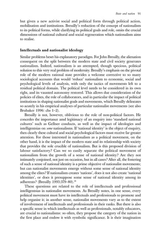 State and nation 91
but given a new activist social and political form through political action,
mobilisation and institutions. Breuilly’s reduction of the concept of nationalism
to its political forms, while clarifying its political goals and role, omits the crucial
dimensions of national cultural and social regeneration which nationalism aims
to realise.
Intellectuals and nationalist ideology
Similar problems beset his explanatory paradigm. For John Breuilly, the alienation
consequent on the split between the modern state and civil society generates
nationalism. Indeed, nationalism is an attempted, though specious, political
solution to this very real problem of modernity. Breuilly’s emphasis on the pivotal
role of the modern rational state provides a welcome corrective to so many
sociological accounts that would ‘reduce’ nationalism to economic, social and
psychological levels of analysis, with only the tactics of movements left to a
residual political domain. The political level needs to be considered in its own
right, and its vaunted autonomy restored. This allows due consideration of the
policies of elites, the role of collaborators, and in particular the impact of political
institutions in shaping nationalist goals and movements, which Breuilly delineates
so acutely in his empirical analyses of particular nationalist movements (see also
Brubaker 1996: chs 1–2).
Breuilly is not, however, oblivious to the role of non-political factors. He
concedes the importance amd legitimacy of an enquiry into ‘standard national
cultures’ such as Gellner conducts, as well as the impact of ideologies and
intelligentsias on some nationalisms. If ‘national identity’ is the object of enquiry,
then clearly these cultural and social psychological factors must receive far greater
attention. For those interested in nationalism as a political movement, on the
other hand, it is the impact of the modern state and its relationship with society
that provides the sole crucible of nationalism. But is this proposed division of
labour satisfactory? Can we so easily separate the political movement of
nationalism from the growth of a sense of national identity? Are they not
intimately conjoined, not just on occasion, but in all cases? After all, the fostering
of such a sense of national identity is a prime objective of nationalist movements;
but can nationalist movements emerge without some sense of national identity
among the elites? If nationalism creates ‘nations’, does it not also create ‘national
identities’, or does it presuppose some sense of national identity among its
adherents? (Breuilly 1993:379–80).18
These questions are related to the role of intellectuals and professional
intelligentsias in nationalist movements. As Breuilly notes, in one sense, every
political movement must have its intellectuals and professionals to promote and
help organise it; in another sense, nationalist movements vary as to the extent
of involvement of intellectuals and professionals in their ranks. But there is also
a specific sense in which intellectuals as well as professionals, notably educators,
are crucial to nationalisms: so often, they propose the category of the nation in
the first place and endow it with symbolic significance. It is their imagination
 