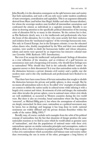 State and nation 93
John Breuilly, it is the alienation consequent on the split between state and society
that fuels nationalism, and such a rift can only occur under modern conditions
of state sovereignty, centralisation and capitalism. This is an argument ultimately
derived from Marx (and before him Hegel, Schiller and other German idealists),
for whom the sovereign modern state levelled all intermediate associations and
confronted the citizens as individuals in a capitalist economy. Breuilly is not
alone in drawing attention to the specifically political dimensions of the ensuing
crisis of alienation felt by so many in this situation. Yet the curious fact is that,
as Elie Kedourie clearly sees, it is the intellectuals and professionals who bear
the brunt of this alienation, for it is they who most acutely feel their exclusion
and isolation from the ‘mechanical enginery’ of the sovereign bureaucratic state.
Not only in Central Europe, but in the European colonies, it was the educated
urban classes who, doubly marginalised by the West and their own traditional
societies, were unable to climb the bureaucratic ladder and whose education,
talents and merits were spurned by an impervious but intrusive colonial state
(see Crowder 1968; Kedourie 1971: Introduction).
But even if we accept the intellectuals’ and professionals’ feelings of alienation
as a true reflection of the situation, and as evidence of a gulf between an
autonomous state and a burgeoning civil society, why should these feelings turn
to nationalism? Why should they find in the culturally defined ‘nation’ the
apparent answer to their discontents? Is it true that nationalism seeks to abolish
the distinction between a private domain—civil society—and a public one—the
modern state—and is this why intellectuals and professionals have flocked to its
banner?
That there have been some forms of fervent nationalism that sought to abolish
the distinction between the private and public spheres, is clear enough. But by
no means all nationalisms seek to do so. So-called ‘civic’ examples of nationalism
are content to define the nation tacitly in cultural terms while infusing it with a
largely civic content and vision. At moments of crisis and danger, the nationalist
state often invades the private sphere, even in national states where civic ideals
are well established, as occurred in Western countries during the two world
wars. But there is also an everyday, banal nationalism where the flag remains
‘unwaved’, as Michael Billig puts it, but where the assumptions of nationalism
are deeply entrenched. In these cases, nationalism as a political movement may
be latent, but as ideology and language it has long done its work: national
sentiments are widely diffused and the private domain flourishes within the
cradle of the nation (Billig 1995).20
Breuilly may, of course, exclude such examples from the orbit of his political
concept of nationalism, but the fact that situations of danger produce the same
nationalist reactions as we find in cases which he would admit as genuine cases
of ‘nationalism’, and that the populations of national states with these civic
nationalisms operate on similar nationalist principles and assumptions, makes it
difficult to draw a line of exclusion on political grounds. What these cases suggest
is that civic nationalisms which accomodate and balance state and society rather
than overcoming the one in terms of the other, presuppose a long history of
 