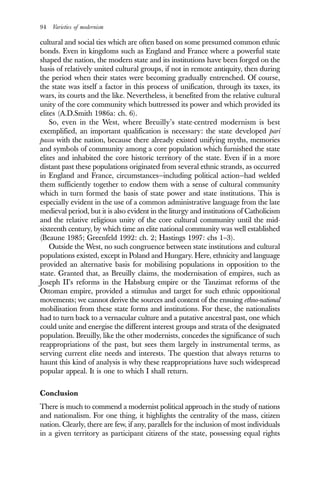 94 Varieties of modernism
cultural and social ties which are often based on some presumed common ethnic
bonds. Even in kingdoms such as England and France where a powerful state
shaped the nation, the modern state and its institutions have been forged on the
basis of relatively united cultural groups, if not in remote antiquity, then during
the period when their states were becoming gradually entrenched. Of course,
the state was itself a factor in this process of unification, through its taxes, its
wars, its courts and the like. Nevertheless, it benefited from the relative cultural
unity of the core community which buttressed its power and which provided its
elites (A.D.Smith 1986a: ch. 6).
So, even in the West, where Breuilly’s state-centred modernism is best
exemplified, an important qualification is necessary: the state developed pari
passu with the nation, because there already existed unifying myths, memories
and symbols of community among a core population which furnished the state
elites and inhabited the core historic territory of the state. Even if in a more
distant past these populations originated from several ethnic strands, as occurred
in England and France, circumstances—including political action—had welded
them sufficiently together to endow them with a sense of cultural community
which in turn formed the basis of state power and state institutions. This is
especially evident in the use of a common administrative language from the late
medieval period, but it is also evident in the liturgy and institutions of Catholicism
and the relative religious unity of the core cultural community until the mid-
sixteenth century, by which time an elite national community was well established
(Beaune 1985; Greenfeld 1992: ch. 2; Hastings 1997: chs 1–3).
Outside the West, no such congruence between state institutions and cultural
populations existed, except in Poland and Hungary. Here, ethnicity and language
provided an alternative basis for mobilising populations in opposition to the
state. Granted that, as Breuilly claims, the modernisation of empires, such as
Joseph II’s reforms in the Habsburg empire or the Tanzimat reforms of the
Ottoman empire, provided a stimulus and target for such ethnic oppositional
movements; we cannot derive the sources and content of the ensuing ethno-national
mobilisation from these state forms and institutions. For these, the nationalists
had to turn back to a vernacular culture and a putative ancestral past, one which
could unite and energise the different interest groups and strata of the designated
population. Breuilly, like the other modernists, concedes the significance of such
reappropriations of the past, but sees them largely in instrumental terms, as
serving current elite needs and interests. The question that always returns to
haunt this kind of analysis is why these reappropriations have such widespread
popular appeal. It is one to which I shall return.
Conclusion
There is much to commend a modernist political approach in the study of nations
and nationalism. For one thing, it highlights the centrality of the mass, citizen
nation. Clearly, there are few, if any, parallels for the inclusion of most individuals
in a given territory as participant citizens of the state, possessing equal rights
 