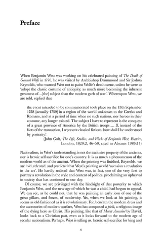 x
Preface
When Benjamin West was working on his celebrated painting of The Death of
General Wolfe in 1770, he was visited by Archbishop Drummond and Sir Joshua
Reynolds, who warned West not to paint Wolfe’s death scene, unless he were to
‘adopt the classic costume of antiquity, as much more becoming the inherent
greatness of…[the] subject than the modern garb of war’. Whereupon West, we
are told, replied that
the event intended to be commemorated took place on the 13th September
1758 [actually 1759] in a region of the world unknown to the Greeks and
Romans, and at a period of time when no such nations, nor heroes in their
costume, any longer existed. The subject I have to represent is the conquest
of a great province of America by the British troops…. If, instead of the
facts of the transaction, I represent classical fictions, how shall I be understood
by posterity!
(John Galt, The Life, Studies, and Works of Benjamin West, Esquire,
London, 1820:2, 46–50, cited in Abrams 1986:14)
Nationalism, in West’s understanding, is not the exclusive property of the ancients,
nor is heroic self-sacrifice for one’s country. It is as much a phenomenon of the
modern world as of the ancient. When the painting was finished, Reynolds, we
are told, relented, and predicted that West’s painting would ‘occasion a revolution
in the art’. He hardly realised that West was, in fact, one of the very first to
portray a revolution in the style and content of politics, proclaiming an upheaval
in society that has continued to our day.
Of course, we are privileged with the hindsight of that posterity to which
Benjamin West, and the new age of which he was a child, had begun to appeal.
We can see, as he could not, that he was painting an early icon of one of the
great pillars, and forces, of modernity. Yet, when we look at his painting, it
seems as old-fashioned as it is revolutionary. For, beneath the modern dress and
the accessories of modern warfare, West has composed a pietà, a religious image
of the dying hero as Christ. His painting, like that of Marat Assassiné by David,
looks back to a Christian past, even as it looks forward to the modern age of
secular nationalism. Perhaps, West is telling us, heroic self-sacrifice for king and
 