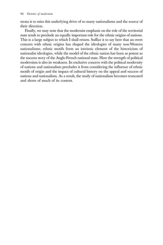 96 Varieties of modernism
strata is to miss this underlying drive of so many nationalisms and the source of
their direction.
Finally, we may note that the modernist emphasis on the role of the territorial
state tends to preclude an equally important role for the ethnic origins of nations.
This is a large subject to which I shall return. Suffice it to say here that an overt
concern with ethnic origins has shaped the ideologies of many non-Western
nationalisms; ethnic motifs form an intrinsic element of the historicism of
nationalist ideologies, while the model of the ethnic nation has been as potent as
the success story of the Anglo-French national state. Here the strength of political
modernism is also its weakness. Its exclusive concern with the political modernity
of nations and nationalism precludes it from considering the influence of ethnic
motifs of origin and the impact of cultural history on the appeal and success of
nations and nationalism. As a result, the study of nationalism becomes truncated
and shorn of much of its content.
 
