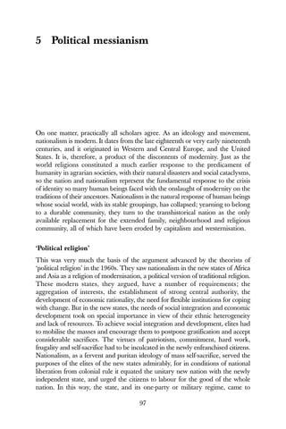 97
5 Political messianism
On one matter, practically all scholars agree. As an ideology and movement,
nationalism is modern. It dates from the late eighteenth or very early nineteenth
centuries, and it originated in Western and Central Europe, and the United
States. It is, therefore, a product of the discontents of modernity. Just as the
world religions constituted a much earlier response to the predicament of
humanity in agrarian societies, with their natural disasters and social cataclysms,
so the nation and nationalism represent the fundamental response to the crisis
of identity so many human beings faced with the onslaught of modernity on the
traditions of their ancestors. Nationalism is the natural response of human beings
whose social world, with its stable groupings, has collapsed; yearning to belong
to a durable community, they turn to the transhistorical nation as the only
available replacement for the extended family, neighbourhood and religious
community, all of which have been eroded by capitalism and westernisation.
‘Political religion’
This was very much the basis of the argument advanced by the theorists of
‘political religion’ in the 1960s. They saw nationalism in the new states of Africa
and Asia as a religion of modernisation, a political version of traditional religion.
These modern states, they argued, have a number of requirements; the
aggregation of interests, the establishment of strong central authority, the
development of economic rationality, the need for flexible institutions for coping
with change. But in the new states, the needs of social integration and economic
development took on special importance in view of their ethnic heterogeneity
and lack of resources. To achieve social integration and development, elites had
to mobilise the masses and encourage them to postpone gratification and accept
considerable sacrifices. The virtues of patriotism, commitment, hard work,
frugality and self-sacrifice had to be inculcated in the newly enfranchised citizens.
Nationalism, as a fervent and puritan ideology of mass self-sacrifice, served the
purposes of the elites of the new states admirably, for in conditions of national
liberation from colonial rule it equated the unitary new nation with the newly
independent state, and urged the citizens to labour for the good of the whole
nation. In this way, the state, and its one-party or military regime, came to
 