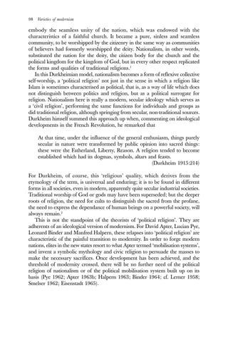 98 Varieties of modernism
embody the seamless unity of the nation, which was endowed with the
characteristics of a faithful church. It became a pure, sinless and seamless
community, to be worshipped by the citizenry in the same way as communities
of believers had formerly worshipped the deity. Nationalism, in other words,
substituted the nation for the deity, the citizen body for the church and the
political kingdom for the kingdom of God, but in every other respect replicated
the forms and qualities of traditional religions.1
In this Durkheimian model, nationalism becomes a form of reflexive collective
self-worship, a ‘political religion’ not just in the sense in which a religion like
Islam is sometimes characterised as political, that is, as a way of life which does
not distinguish between politics and religion, but as a political surrogate for
religion. Nationalism here is really a modern, secular ideology which serves as
a ‘civil religion’, performing the same functions for individuals and groups as
did traditional religion, although springing from secular, non-traditional sources.
Durkheim himself summed this approach up when, commenting on ideological
developments in the French Revolution, he remarked that
At that time, under the influence of the general enthusiasm, things purely
secular in nature were transformed by public opinion into sacred things:
these were the Fatherland, Liberty, Reason. A religion tended to become
established which had its dogmas, symbols, altars and feasts.
(Durkheim 1915:214)
For Durkheim, of course, this ‘religious’ quality, which derives from the
etymology of the term, is universal and enduring; it is to be found in different
forms in all societies, even in modern, apparently quite secular industrial societies.
Traditional worship of God or gods may have been superseded; but the deeper
roots of religion, the need for cults to distinguish the sacred from the profane,
the need to express the dependance of human beings on a powerful society, will
always remain.2
This is not the standpoint of the theorists of ‘political religion’. They are
adherents of an ideological version of modernism. For David Apter, Lucian Pye,
Leonard Binder and Manfred Halpern, these relapses into ‘political religion’ are
characteristic of the painful transition to modernity. In order to forge modern
nations, elites in the new states resort to what Apter termed ‘mobilisation systems’,
and invent a symbolic mythology and civic religion to persuade the masses to
make the necessary sacrifices. Once development has been achieved, and the
threshold of modernity crossed, there will be no further need of the political
religion of nationalism or of the political mobilisation system built up on its
basis (Pye 1962; Apter 1963b; Halpern 1963; Binder 1964; cf. Lerner 1958;
Smelser 1962; Eisenstadt 1965).
 