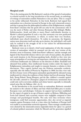Political messianism 99
Marginal youth
This is the starting point for Elie Kedourie’s analysis of the spread of nationalism
to colonial societies in the long introduction to his second book, an anthology
of writings of nationalists entitled Nationalism in Asia and Africa. This is a sequel
to his earlier influential Nationalism. In that book, Kedourie had argued that
nationalism was a doctrine invented in Europe in the early nineteenth century
and that it sprang from the philosophical tradition of the Enlightenment, notably
from Kant’s doctrine that the good will can only be the autonomous will. It
was the merit of Fichte and other German Romantics like Schlegel, Muller,
Schleiermacher, Arndt and Jahn to marry Kant’s individualist doctrine to
Herder’s cultural populism in such a way that autonomy was now predicated
of pure linguistic communities, in which, to realise their true freedom,
individuals must absorb themselves. To realise its autonomy, the linguistic
nation must determine itself and take up its destiny; the individual’s self could
only be realised in the struggle of his or her nation for self-determination
(Kedourie 1960: chs 4–5).
Kedourie went on to sketch a brief social explanation of why this romantic
version of nationalism (which he assumed was the only true version of the
doctrine) arose in Germany. Aside from Kant’s influence, and the example and
legend of the French Revolution with its new style of mass politics, the political
and social situation in the German-speaking lands, divided as they were into
many principalities of varying size and importance, denied to the emerging class
of German intellectuals any influence on the direction of affairs. Excluded and
alienated from politics, these intellectuals became restless under the impact of
Enlightenment rationalism and sought in romantic fantasies a solution to their
discontents. They eagerly latched onto the Fichtean nationalist synthesis,
especially after the defeat of Prussia by Napoleon in 1806; but they were only
the first of many waves of European nationalism spearheaded by alienated young
intellectuals for whom the traditions of their fathers had lost all meaning. Young
Italy, Young Poland, Young Hungary and the like, children’s crusades against
the old order, attested to a European Zeitgeist of revolutionary messianism that
could only end in terroristic nihilism and ethnic hatred, especially in ethnically
mixed areas like the Balkans (ibid.: ch. 6).
In the Introduction to his second book on nationalism, Kedourie extended
his analysis to the colonies of Africa and Asia which had fallen prey to secular
European ways and ideologies. Colonies, he argued, had not been established
for the export of capital in an age of finance capital, as Hobson, Hilferding and
Lenin had claimed; their economic returns were negligible compared to their
strategic and psychological benefits. Not only were they territories where
immigrants could find economic opportunities, they also served as imperial
outposts against European rivals at a time when the landmass of Europe itself
was unable to accommodate territorial expansion. These strategic considerations
were abetted by the nineteenth-century imperialist desire for ‘glory’ in a period
of colonial political annexation which for Disraeli and his generation signified
 