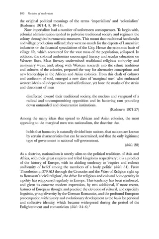 100 Varieties of modernism
the original political meanings of the terms ‘imperialism’ and ‘colonialism’
(Kedourie 1971:4, 8, 10–14).
Now imperialism had a number of unforeseen consequences. To begin with,
colonial administration tended to pulverise traditional society and regiment the
colony through its bureaucratic measures. This meant that traditional handicrafts
and village production suffered; they were no match for the exports of Lancashire
industries or the financial speculations of the City. Hence the economic basis of
village life, which accounted for the vast mass of the population, collapsed. In
addition, the colonial authorities encouraged literacy and secular education on
Western lines. Mass literacy undermined traditional religious authority and
customary ways, and, along with Western research into the ethnic traditions
and cultures of the colonies, prepared the way for alternative conceptions and
new leaderships in the African and Asian colonies. From this clash of cultures
and confusion of soul, emerged a new class of ‘marginal men’ who embraced
western ideals of independence and self-reliance, yet bore the marks of the strain
and discontent of men
disaffected toward their traditional society, the nucleus and vanguard of a
radical and uncompromising opposition and its battering ram pounding
down outmoded and obscurantist institutions.
(Kedourie 1971:27)
Among the many ideas that spread to African and Asian colonies, the most
appealing to the marginal men was nationalism, the doctrine that
holds that humanity is naturally divided into nations, that nations are known
by certain characteristics that can be ascertained, and that the only legitimate
type of government is national self-government.
(ibid.: 28)
As a doctrine, nationalism is utterly alien to the political traditions of Asia and
Africa, with their great empires and tribal kingdoms respectively; it is a product
of the history of Europe, with its abiding tendency to ‘require and enforce
uniformity of belief among the members of a body politic’ (ibid.: 31). From
Theodosius in 379 AD through the Crusades and the Wars of Religion right up
to Rousseau’s ‘civil religion’, the drive for religious and cultural homogeneity in
a polity has reappeared regularly in Europe. This tendency has been reinforced,
and given its concrete modern expression, by two additional, if more recent,
features of European thought and practice: the elevation of cultural, and especially
linguistic, group diversity by the German Romantics, and the profound European
preoccupation with history and evolutionary development as the basis for personal
and collective identity, which became widespread during the period of the
Enlightenment and romanticism (ibid.: 34–6).3
 