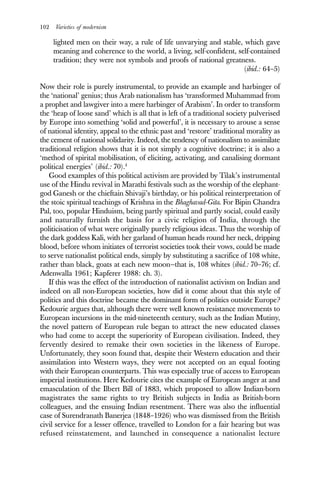 102 Varieties of modernism
lighted men on their way, a rule of life unvarying and stable, which gave
meaning and coherence to the world, a living, self-confident, self-contained
tradition; they were not symbols and proofs of national greatness.
(ibid.: 64–5)
Now their role is purely instrumental, to provide an example and harbinger of
the ‘national’ genius; thus Arab nationalism has ‘transformed Muhammad from
a prophet and lawgiver into a mere harbinger of Arabism’. In order to transform
the ‘heap of loose sand’ which is all that is left of a traditional society pulverised
by Europe into something ‘solid and powerful’, it is necessary to arouse a sense
of national identity, appeal to the ethnic past and ‘restore’ traditional morality as
the cement of national solidarity. Indeed, the tendency of nationalism to assimilate
traditional religion shows that it is not simply a cognitive doctrine; it is also a
‘method of spirital mobilisation, of eliciting, activating, and canalising dormant
political energies’ (ibid.: 70).4
Good examples of this political activism are provided by Tilak’s instrumental
use of the Hindu revival in Marathi festivals such as the worship of the elephant-
god Ganesh or the chieftain Shivaji’s birthday, or his political reinterpretation of
the stoic spiritual teachings of Krishna in the Bhaghavad-Gita. For Bipin Chandra
Pal, too, popular Hinduism, being partly spiritual and partly social, could easily
and naturally furnish the basis for a civic religion of India, through the
politicisation of what were originally purely religious ideas. Thus the worship of
the dark goddess Kali, with her garland of human heads round her neck, dripping
blood, before whom initiates of terrorist societies took their vows, could be made
to serve nationalist political ends, simply by substituting a sacrifice of 108 white,
rather than black, goats at each new moon—that is, 108 whites (ibid.: 70–76; cf.
Adenwalla 1961; Kapferer 1988: ch. 3).
If this was the effect of the introduction of nationalist activism on Indian and
indeed on all non-European societies, how did it come about that this style of
politics and this doctrine became the dominant form of politics outside Europe?
Kedourie argues that, although there were well known resistance movements to
European incursions in the mid-nineteenth century, such as the Indian Mutiny,
the novel pattern of European rule began to attract the new educated classes
who had come to accept the superiority of European civilisation. Indeed, they
fervently desired to remake their own societies in the likeness of Europe.
Unfortunately, they soon found that, despite their Western education and their
assimilation into Western ways, they were not accepted on an equal footing
with their European counterparts. This was especially true of access to European
imperial institutions. Here Kedourie cites the example of European anger at and
emasculation of the Ilbert Bill of 1883, which proposed to allow Indian-born
magistrates the same rights to try British subjects in India as British-born
colleagues, and the ensuing Indian resentment. There was also the influential
case of Surendranath Banerjea (1848–1926) who was dismissed from the British
civil service for a lesser offence, travelled to London for a fair hearing but was
refused reinstatement, and launched in consequence a nationalist lecture
 