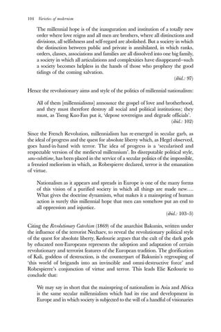 104 Varieties of modernism
The millennial hope is of the inauguration and institution of a totally new
order where love reigns and all men are brothers, where all distinctions and
divisions, all selfishness and self-regard are abolished. But a society in which
the distinction between public and private is annihilated, in which ranks,
orders, classes, associations and families are all dissolved into one big family,
a society in which all articulations and complexities have disappeared—such
a society becomes helpless in the hands of those who prophesy the good
tidings of the coming salvation.
(ibid.: 97)
Hence the revolutionary aims and style of the politics of millennial nationalism:
All of them [millennialisms] announce the gospel of love and brotherhood,
and they must therefore destroy all social and political institutions; they
must, as Tseng Kuo-Fan put it, ‘depose sovereigns and degrade officials’.
(ibid.: 102)
Since the French Revolution, millennialism has re-emerged in secular garb, as
the ideal of progress and the quest for absolute liberty which, as Hegel observed,
goes hand-in-hand with terror. The idea of progress is a ‘secularised and
respectable version of the medieval millennium’. Its disreputable political style,
sans-culottisme, has been placed in the service of a secular politics of the impossible,
a frenzied meliorism in which, as Robespierre declared, terror is the emanation
of virtue.
Nationalism as it appears and spreads in Europe is one of the many forms
of this vision of a purified society in which all things are made new….
What gives the doctrine dynamism, what makes it a mainspring of human
action is surely this millennial hope that men can somehow put an end to
all oppression and injustice.
(ibid.: 103–5)
Citing the Revolutionary Catechism (1869) of the anarchist Bakunin, written under
the influence of the terrorist Nechaev, to reveal the revolutionary political style
of the quest for absolute liberty, Kedourie argues that the cult of the dark gods
by educated non-Europeans represents the adoption and adaptation of certain
revolutionary and terrorist features of the European tradition. The glorification
of Kali, goddess of destruction, is the counterpart of Bakunin’s regrouping of
‘this world of brigands into an invincible and omni-destructive force’ and
Robespierre’s conjunction of virtue and terror. This leads Elie Kedourie to
conclude that:
We may say in short that the mainspring of nationalism in Asia and Africa
is the same secular millennialism which had its rise and development in
Europe and in which society is subjected to the will of a handful of visionaries
 