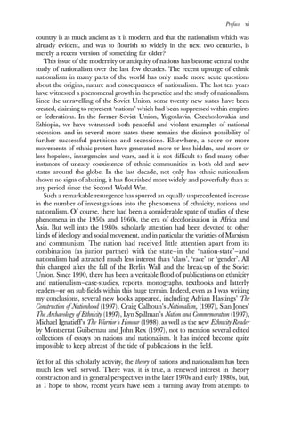 Preface xi
country is as much ancient as it is modern, and that the nationalism which was
already evident, and was to flourish so widely in the next two centuries, is
merely a recent version of something far older?
This issue of the modernity or antiquity of nations has become central to the
study of nationalism over the last few decades. The recent upsurge of ethnic
nationalism in many parts of the world has only made more acute questions
about the origins, nature and consequences of nationalism. The last ten years
have witnessed a phenomenal growth in the practice and the study of nationalism.
Since the unravelling of the Soviet Union, some twenty new states have been
created, claiming to represent ‘nations’ which had been suppressed within empires
or federations. In the former Soviet Union, Yugoslavia, Czechoslovakia and
Ethiopia, we have witnessed both peaceful and violent examples of national
secession, and in several more states there remains the distinct possibility of
further successful partitions and secessions. Elsewhere, a score or more
movements of ethnic protest have generated more or less hidden, and more or
less hopeless, insurgencies and wars, and it is not difficult to find many other
instances of uneasy coexistence of ethnic communities in both old and new
states around the globe. In the last decade, not only has ethnic nationalism
shown no signs of abating, it has flourished more widely and powerfully than at
any period since the Second World War.
Such a remarkable resurgence has spurred an equally unprecedented increase
in the number of investigations into the phenomena of ethnicity, nations and
nationalism. Of course, there had been a considerable spate of studies of these
phenomena in the 1950s and 1960s, the era of decolonisation in Africa and
Asia. But well into the 1980s, scholarly attention had been devoted to other
kinds of ideology and social movement, and in particular the varieties of Marxism
and communism. The nation had received little attention apart from its
combination (as junior partner) with the state—in the ‘nation-state’—and
nationalism had attracted much less interest than ‘class’, ‘race’ or ‘gender’. All
this changed after the fall of the Berlin Wall and the break-up of the Soviet
Union. Since 1990, there has been a veritable flood of publications on ethnicity
and nationalism—case-studies, reports, monographs, textbooks and latterly
readers—or on sub-fields within this huge terrain. Indeed, even as I was writing
my conclusions, several new books appeared, including Adrian Hastings’ The
Construction of Nationhood (1997), Craig Calhoun’s Nationalism, (1997), Sian Jones’
The Archaeology of Ethnicity (1997), Lyn Spillman’s Nation and Commemoration (1997),
Michael Ignatieff’s The Warrior’s Honour (1998), as well as the new Ethnicity Reader
by Montserrat Guibernau and John Rex (1997), not to mention several edited
collections of essays on nations and nationalism. It has indeed become quite
impossible to keep abreast of the tide of publications in the field.
Yet for all this scholarly activity, the theory of nations and nationalism has been
much less well served. There was, it is true, a renewed interest in theory
construction and in general perspectives in the later 1970s and early 1980s, but,
as I hope to show, recent years have seen a turning away from attempts to
 