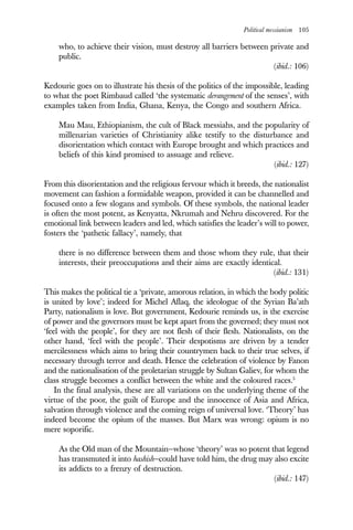 Political messianism 105
who, to achieve their vision, must destroy all barriers between private and
public.
(ibid.: 106)
Kedourie goes on to illustrate his thesis of the politics of the impossible, leading
to what the poet Rimbaud called ‘the systematic derangement of the senses’, with
examples taken from India, Ghana, Kenya, the Congo and southern Africa.
Mau Mau, Ethiopianism, the cult of Black messiahs, and the popularity of
millenarian varieties of Christianity alike testify to the disturbance and
disorientation which contact with Europe brought and which practices and
beliefs of this kind promised to assuage and relieve.
(ibid.: 127)
From this disorientation and the religious fervour which it breeds, the nationalist
movement can fashion a formidable weapon, provided it can be channelled and
focused onto a few slogans and symbols. Of these symbols, the national leader
is often the most potent, as Kenyatta, Nkrumah and Nehru discovered. For the
emotional link between leaders and led, which satisfies the leader’s will to power,
fosters the ‘pathetic fallacy’, namely, that
there is no difference between them and those whom they rule, that their
interests, their preoccupations and their aims are exactly identical.
(ibid.: 131)
This makes the political tie a ‘private, amorous relation, in which the body politic
is united by love’; indeed for Michel Aflaq, the ideologue of the Syrian Ba’ath
Party, nationalism is love. But government, Kedourie reminds us, is the exercise
of power and the governors must be kept apart from the governed; they must not
‘feel with the people’, for they are not flesh of their flesh. Nationalists, on the
other hand, ‘feel with the people’. Their despotisms are driven by a tender
mercilessness which aims to bring their countrymen back to their true selves, if
necessary through terror and death. Hence the celebration of violence by Fanon
and the nationalisation of the proletarian struggle by Sultan Galiev, for whom the
class struggle becomes a conflict between the white and the coloured races.5
In the final analysis, these are all variations on the underlying theme of the
virtue of the poor, the guilt of Europe and the innocence of Asia and Africa,
salvation through violence and the coming reign of universal love. ‘Theory’ has
indeed become the opium of the masses. But Marx was wrong: opium is no
mere soporific.
As the Old man of the Mountain—whose ‘theory’ was so potent that legend
has transmuted it into hashish—could have told him, the drug may also excite
its addicts to a frenzy of destruction.
(ibid.: 147)
 
