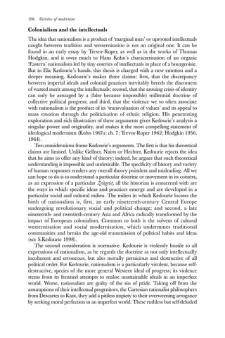 106 Varieties of modernism
Colonialism and the intellectuals
The idea that nationalism is a product of ‘marginal men’ or uprooted intellectuals
caught between tradition and westernisation is not an original one. It can be
found in an early essay by Trevor-Roper, as well as in the works of Thomas
Hodgkin, and it owes much to Hans Kohn’s characterisation of an organic
‘Eastern’ nationalism led by tiny coteries of intellectuals in place of a bourgeoisie.
But in Elie Kedourie’s hands, this thesis is charged with a new emotion and a
deeper meaning. Kedourie’s makes three claims: first, that the discrepancy
between imperial ideals and colonial practices inevitably breeds the discontent
of wasted merit among the intellectuals; second, that the ensuing crisis of identity
can only be assuaged by a (false because impossible) millennial doctrine of
collective political progress; and third, that the violence we so often associate
with nationalism is the product of its ‘transvaluation of values’ and its appeal to
mass emotion through the politicisation of ethnic religion. His penetrating
exploration and rich illustration of these arguments gives Kedourie’s analysis a
singular power and originality, and makes it the most compelling statement of
ideological modernism (Kohn 1967a: ch. 7; Trevor-Roper 1962; Hodgkin 1956,
1964).
Two considerations frame Kedourie’s arguments. The first is that his theoretical
claims are limited. Unlike Gellner, Nairn or Hechter, Kedourie rejects the idea
that he aims to offer any kind of theory; indeed, he argues that such theoretical
understanding is impossible and undesirable. The specificity of history and variety
of human responses renders any overall theory pointless and misleading. All we
can hope to do is to understand a particular doctrine or movement in its context,
as an expression of a particular Zeitgeist, all the historian is concerned with are
the ways in which specific ideas and practices emerge and are developed in a
particular social and cultural milieu. The milieu in which Kedourie locates the
birth of nationalism is, first, an early nineteenth-century Central Europe
undergoing revolutionary social and political change; and second, a late
nineteenth- and twentieth-century Asia and Africa radically transformed by the
impact of European colonialism. Common to both is the solvent of cultural
westernisation and social modernisation, which undermines traditional
communities and breaks the age-old transmission of political habits and ideas
(see S.Kedourie 1998).
The second consideration is normative. Kedourie is violently hostile to all
expressions of nationalism, as he regards the doctrine as not only intellectually
incoherent and erroneous, but also morally pernicious and destructive of all
political order. For Kedourie, nationalism is a particularly virulent, because self-
destructive, species of the more general Western ideal of progress; its violence
stems from its frenzied attempts to realise unattainable ideals in an imperfect
world. Worse, nationalists are guilty of the sin of pride. Taking off from the
assumptions of their intellectual progenitors, the Cartesian rationalist philosophers
from Descartes to Kant, they add a pitiless impiety to their overweening arrogance
by seeking moral perfection in an imperfect world. These ruthless but self-deluded
 