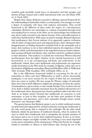 Political messianism 107
would-be gods inevitably wreak havoc on themselves and their peoples, and
destroy all hope of peace and a stable international order (see also Dunn 1978:
ch. 3; Viroli 1995).
Despite these claims, Kedourie succeeds in offering a general framework for
the understanding of nationalism which, at certain points, even manages to evince
a degree of sympathy with those who embrace nationalism. That overall
framework is the diffusion of ideas under the impact of a discriminatory
colonialism. Kedourie sees nationalism as a disease transmitted through travel
and reading from its sources in the West; yet he acknowledges that intellectuals
may all too easily succumb to the disease because of the unenviable position in
which they find themselves. With many an incisive example, Kedourie illustrates
their predicament: their fervent embrace of an apparently superior civilisation
with its ideals of impersonal merit and impartial justice; their subsequent bitter
disappointment on finding themselves excluded both in the metropolis and at
home; their tendency to see in their individual rejection the impotency of their
people to which racial discrimination in the imperial bureaucracy lends credence;
their ensuing self-doubt and identity crisis; and their search for a political solution
to their alienation. This tendency to exclude the meritorious Western-educated
non-Europeans from the higher echelons of the colonial bureaucracy is well
documented, as is the accompanying self-doubt and ambivalence of the
intellectuals; indeed, these same intellectuals and professionals can experience
similar frustrations in the West itself, for example, in Quebec, where they are in
the forefront of Québécois nationalism (Pinard and Hamilton 1984; cf. Wallerstein
1965; Crowder 1968; Gouldner 1979; A.D.Smith 1981a: ch. 6).
But is this diffusionist framework helpful in accounting for the rise of
nationalism in Africa and Asia? Diffusionism in itself is always theoretically
inadequate; it can never account for the reception of ideas that are transmitted
from one centre to another. We may accept the Western origins of nationalist
ideas, but is that in itself sufficient to explain the emergence, let alone the content,
of nationalism in a given colony or state outside Europe? Can we derive the rise
of an Arab or Indian nationalist movement from the political self-assertion of a
few intellectuals whose discontents have found a political outlet in the idea of an
Arab or an Indian nation? Granted that intellectuals are necessary to such
movements, at least in their inception, are the latter mere products of their
ambivalence and discontent, and is their nationalist thought always merely
derivative? (see Chatterjee 1986).
The general picture that Kedourie paints is one in which traditional societies
are pulverised and regimented by colonial modernity, leaving the intellectuals as
the only social group able to respond to the onslaught. On the other hand,
Kedourie admits the persistence of traditional elements, when he analyses the
ways in which these intellectuals seek to manipulate the atavistic emotions of
the masses and to use or revive their traditional practices. In fact, as we know,
colonialism’s impact was highly variable. For one thing, it very much depended
on the nature and policies of the colonial power. Where the French, for example,
tended to assimilate an African or Indo-Chinese elite, leaving the rest of the
 