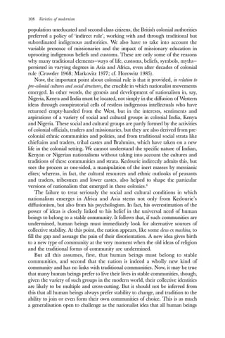 108 Varieties of modernism
population uneducated and second-class citizens, the British colonial authorities
preferred a policy of ‘indirect rule’, working with and through traditional but
subordinated indigenous authorities. We also have to take into account the
variable presence of missionaries and the impact of missionary education in
uprooting indigenous beliefs and customs. These are only some of the reasons
why many traditional elements—ways of life, customs, beliefs, symbols, myths—
persisted in varying degrees in Asia and Africa, even after decades of colonial
rule (Crowder 1968; Markovitz 1977; cf. Horowitz 1985).
Now, the important point about colonial rule is that it provided, in relation to
pre-colonial cultures and social structures, the crucible in which nationalist movements
emerged. In other words, the genesis and development of nationalism in, say,
Nigeria, Kenya and India must be located, not simply in the diffusion of Western
ideas through conspiratorial cells of restless indigenous intellectuals who have
returned empty-handed from the West, but in the interests, sentiments and
aspirations of a variety of social and cultural groups in colonial India, Kenya
and Nigeria. These social and cultural groups are partly formed by the activities
of colonial officials, traders and missionaries, but they are also derived from pre-
colonial ethnic communities and polities, and from traditional social strata like
chieftains and traders, tribal castes and Brahmins, which have taken on a new
life in the colonial setting. We cannot understand the specific nature of Indian,
Kenyan or Nigerian nationalisms without taking into account the cultures and
traditions of these communities and strata. Kedourie indirectly admits this, but
sees the process as one-sided, a manipulation of the inert masses by messianic
elites; whereas, in fact, the cultural resources and ethnic outlooks of peasants
and traders, tribesmen and lower castes, also helped to shape the particular
versions of nationalism that emerged in these colonies.6
The failure to treat seriously the social and cultural conditions in which
nationalism emerges in Africa and Asia stems not only from Kedourie’s
diffusionism, but also from his psychologism. In fact, his overestimation of the
power of ideas is closely linked to his belief in the universal need of human
beings to belong to a stable community. It follows that, if such communities are
undermined, human beings must immediately look for alternative sources of
collective stability. At this point, the nation appears, like some deus ex machina, to
fill the gap and assuage the pain of their disorientation. A new idea gives birth
to a new type of community at the very moment when the old ideas of religion
and the traditional forms of community are undermined.
But all this assumes, first, that human beings must belong to stable
communities, and second that the nation is indeed a wholly new kind of
community and has no links with traditional communities. Now, it may be true
that many human beings prefer to live their lives in stable communities, though,
given the variety of such groups in the modern world, their collective identities
are likely to be multiple and cross-cutting. But it should not be inferred from
this that all human beings always prefer stability to change, and tradition to the
ability to join or even form their own communities of choice. This is as much
a generalisation open to challenge as the nationalist idea that all human beings
 