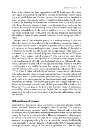 Political messianism 109
desire to free themselves from oppression, which Kedourie correctly refutes.
Once again, the context is all-important. In some circumstances, human beings
may wish to rid themselves of stable but oppressive communities, in others to
restore a measure of communal stability even at the cost of curtailing their freedom
of choice. In following the conservative tradition of Lord Acton and Michael
Oakeshott, Kedourie adopted a rather one-dimensional psychologism that
bypasses the social and cultural settings which contribute to the variety of human
responses to rapid change in the modern world, and prevents him from seeing
how in the contemporary world, many more human beings are experimenting
with different forms of social network and cultural community (see Melucci
1989).
Second, even if ‘nationalism-in-general’ is a modern ideology, it does not
follow that nations are themselves wholly novel kinds of community. In fact, as
we shall see, this view needs to be seriously qualified. For the moment, it suffices
to demonstrate the lack of solid argument or evidence in Kedourie’s formulation
of the link between the ‘need to belong’ and the appearance of the nation. Let
us concede such a universal need. Why must it fasten on ‘the nation’? Why not
on ‘class’, ‘city’, ‘region’, indeed ‘continent’? Why not just ‘the state’? Given
these alternatives, we are hardly justified in choosing the nation, simply because
of the lucubrations of a few German intellectuals and their followers. In other
words, Kedourie’s idealist and psychologist methodology precludes him from
explaining why it was, and is, the nation that has won out over all these rivals,
and why nationalism has become the dominant ideology and culture of our time.
This failure is linked to Elie Kedourie’s unique combination of radical socio-
historical modernism with a normative anti-modernism. The nation, along with
nationalism, is seen as a new-fangled type of community, a construct of disaffected
intellectuals, without any precursor or foundation in pre-modern epochs. It is a
brutal imposition of the West on innocent cultures and societies. Forced to eat of
this tree of knowledge and driven out of their pre-colonial Eden, Africans and
Asians have become prey to the lure of the latterday opiate of unattainable
perfectibility, which removes them yet further from the ways of life that had
served them so well, and bars their return to the warmth and intimacy of family
and tradition.
Millennialism and progress
Kedourie traces this modern opiate of messianic secular nationalism to a specific
source, medieval Christian and European millennial heresies. The argument
proceeds in two ways: by analogy and by filiation. Kedourie seeks to trace first
the historical route by which these medieval heresies became by the late eighteenth
century the basis for secular nationalism. This route is necessarily obscure, since
the heretics were suppressed and often left no records. But Kedourie manages to
reconstruct some passages along the way. A view of the last stage is afforded by
some paragraphs of Lessing’s Education of the Human Race (1780) which, in prophetic
bursts, proclaims the coming of ‘this epoch of perfection’ and traces the origin
 